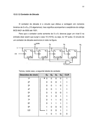 97
13.3.1.2 Contador de Década
O contador de década é o circuito que efetua a contagem em números
binários de 0 a 910 (10 algarismos). Isso significa acompanhar a seqüência do código
BCD 8421 de 0000 até 1001.
Para que o contador conte somente de 0 a 9, deve-se jogar um nível 0 na
entrada clear assim que surgir o caso 10 (1010), ou seja, no 10º pulso. O circuito de
um contador de década assíncrono é visto na figura.
Temos, neste caso, a seguinte tabela da verdade:
 