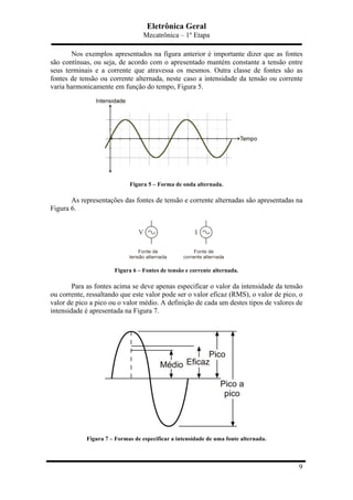 Eletrônica Geral
Mecatrônica – 1º Etapa
9
Nos exemplos apresentados na figura anterior é importante dizer que as fontes
são contínuas, ou seja, de acordo com o apresentado mantém constante a tensão entre
seus terminais e a corrente que atravessa os mesmos. Outra classe de fontes são as
fontes de tensão ou corrente alternada, neste caso a intensidade da tensão ou corrente
varia harmonicamente em função do tempo, Figura 5.
Figura 5 – Forma de onda alternada.
As representações das fontes de tensão e corrente alternadas são apresentadas na
Figura 6.
Figura 6 – Fontes de tensão e corrente alternada.
Para as fontes acima se deve apenas especificar o valor da intensidade da tensão
ou corrente, ressaltando que este valor pode ser o valor eficaz (RMS), o valor de pico, o
valor de pico a pico ou o valor médio. A definição de cada um destes tipos de valores de
intensidade é apresentada na Figura 7.
Figura 7 – Formas de especificar a intensidade de uma fonte alternada.
 