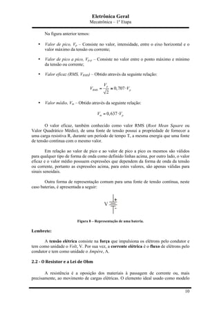 Eletrônica Geral
Mecatrônica – 1º Etapa
10
Na figura anterior temos:
• Valor de pico, Vp – Consiste no valor, intensidade, entre o eixo horizontal e o
valor máximo da tensão ou corrente;
• Valor de pico a pico, Vp-p – Consiste no valor entre o ponto máximo e mínimo
da tensão ou corrente;
• Valor eficaz (RMS, VRMS) – Obtido através da seguinte relação:
0,707
2
p
RMS p
V
V V= ≅ ⋅
• Valor médio, Vm – Obtido através da seguinte relação:
0,637m pV V= ⋅
O valor eficaz, também conhecido como valor RMS (Root Mean Square ou
Valor Quadrático Médio), de uma fonte de tensão possui a propriedade de fornecer a
uma carga resistiva R, durante um período de tempo T, a mesma energia que uma fonte
de tensão contínua com o mesmo valor.
Em relação ao valor de pico e ao valor de pico a pico os mesmos são válidos
para qualquer tipo de forma de onda como definido linhas acima, por outro lado, o valor
eficaz e o valor médio possuem expressões que dependem da forma de onda da tensão
ou corrente, portanto as expressões acima, para estes valores, são apenas válidas para
sinais senoidais.
Outra forma de representação comum para uma fonte de tensão contínua, neste
caso baterias, é apresentada a seguir:
Figura 8 – Representação de uma bateria.
Lembrete:
A tensão elétrica consiste na força que impulsiona os elétrons pelo condutor e
tem como unidade o Volt, V. Por sua vez, a corrente elétrica é o fluxo de elétrons pelo
condutor e tem como unidade o Ampère, A.
2.2	
  -­‐	
  O	
  Resistor	
  e	
  a	
  Lei	
  de	
  Ohm	
  
A resistência é a oposição dos materiais à passagem de corrente ou, mais
precisamente, ao movimento de cargas elétricas. O elemento ideal usado como modelo
 