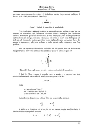 Eletrônica Geral
Mecatrônica – 1º Etapa
11
para este comportamento é o resistor. O símbolo do resistor é apresentado na Figura 9
onde a letra R indica a resistência do resistor.
Figura 9 – Símbolo de um resistor de resistência R.
Conceitualmente, podemos entender a resistência se nos lembrarmos de que os
elétrons em movimento, que constituem a corrente elétrica, interagem com a estrutura
atômica do material que estão atravessando. Nessas interações, parte da energia elétrica
se transforma em energia térmica e é dissipada em forma de calor. Este efeito pode ser
indesejável. Entretanto, muitos aparelhos, como fogões elétricos, torradeiras, ferros de
passar e aquecedores elétricos, utilizam o calor gerado pelos resistores para fins
práticos.
Para fins de análise de circuitos, a corrente em um resistor pode ser indicada em
relação à tensão entre seus terminais no sentido da queda de tensão, Figura 10.
Figura 10 – Convenção para a corrente e a tensão nos terminais de um resistor.
A Lei de Ohm expressa à relação entre a tensão e a corrente para um
determinado valor de resistência, de acordo com a seguinte relação:
v i R= ⋅
Onde:
v é a tensão em Volts, V;
i é a corrente em Ampères, A;
R é a resistência em Ohm, Ω.
Outras formas de expressar a lei de Ohm são apresentadas a seguir:
v
i
R
=
v
R
i
=
A potência, p, dissipada, em Watts, W, em um resistor, devido ao efeito Joule, é
obtida através das seguintes relações:
p v i= ⋅
2
p i R= ⋅
2
v
p
R
=
 