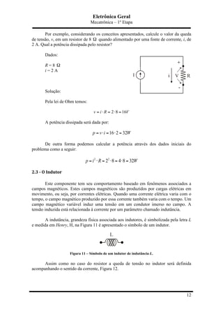 Eletrônica Geral
Mecatrônica – 1º Etapa
12
Por exemplo, considerando os conceitos apresentados, calcule o valor da queda
de tensão, v, em um resistor de 8 Ω quando alimentado por uma fonte de corrente, i, de
2 A. Qual a potência dissipada pelo resistor?
Dados:
R = 8 Ω
i = 2 A
Solução:
Pela lei de Ohm temos:
2 8 16v i R V= ⋅ = ⋅ =
A potência dissipada será dada por:
16 2 32p v i W= ⋅ = ⋅ =
De outra forma podemos calcular a potência através dos dados iniciais do
problema como a seguir:
2 2
2 8 4 8 32p i R W= ⋅ = ⋅ = ⋅ =
2.3	
  -­‐	
  O	
  Indutor	
  
Este componente tem seu comportamento baseado em fenômenos associados a
campos magnéticos. Estes campos magnéticos são produzidos por cargas elétricas em
movimento, ou seja, por correntes elétricas. Quando uma corrente elétrica varia com o
tempo, o campo magnético produzido por essa corrente também varia com o tempo. Um
campo magnético variável induz uma tensão em um condutor imerso no campo. A
tensão induzida está relacionada à corrente por um parâmetro chamado indutância.
A indutância, grandeza física associada aos indutores, é simbolizada pela letra L
e medida em Henry, H, na Figura 11 é apresentado o símbolo de um indutor.
Figura 11 – Símbolo de um indutor de indutância L.
Assim como no caso do resistor a queda de tensão no indutor será definida
acompanhando o sentido da corrente, Figura 12.
 