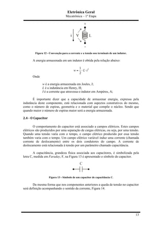 Eletrônica Geral
Mecatrônica – 1º Etapa
13
Figura 12 - Convenção para a corrente e a tensão nos terminais de um indutor.
A energia armazenada em um indutor é obtida pela relação abaixo:
21
2
w L i= ⋅ ⋅
Onde
w é a energia armazenada em Joules, J;
L é a indutância em Henry, H;
I é a corrente que atravessa o indutor em Ampères, A;
É importante dizer que a capacidade de armazenar energia, expressa pela
indutância deste componente, está relacionada com aspectos construtivos do mesmo,
como o número de espiras, geometria e o material que compõe o núcleo. Sendo que
quando maior o número de espiras maior será a energia armazenada.
2.4	
  -­‐	
  O	
  Capacitor	
  
O comportamento do capacitor está associado a campos elétricos. Estes campos
elétricos são produzidos por uma separação de cargas elétricas, ou seja, por uma tensão.
Quando uma tensão varia com o tempo, o campo elétrico produzido por essa tensão
também varia com o tempo. Um campo elétrico variável induz uma corrente (chamada
corrente de deslocamento) entre os dois condutores do campo. A corrente de
deslocamento está relacionada à tensão por um parâmetro chamado capacitância.
A capacitância, grandeza física associada aos capacitores, é simbolizada pela
letra C, medida em Faraday, F, na Figura 13 é apresentado o símbolo do capacitor.
Figura 13 - Símbolo de um capacitor de capacitância C.
Da mesma forma que nos componentes anteriores a queda de tensão no capacitor
será definição acompanhando o sentido da corrente, Figura 14.
 