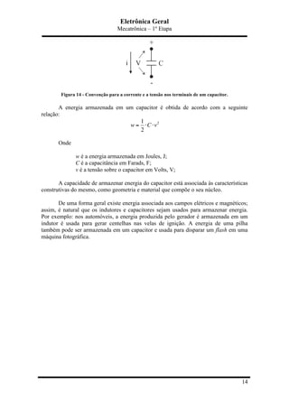 Eletrônica Geral
Mecatrônica – 1º Etapa
14
Figura 14 - Convenção para a corrente e a tensão nos terminais de um capacitor.
A energia armazenada em um capacitor é obtida de acordo com a seguinte
relação:
21
2
w C v= ⋅ ⋅
Onde
w é a energia armazenada em Joules, J;
C é a capacitância em Farads, F;
v é a tensão sobre o capacitor em Volts, V;
A capacidade de armazenar energia do capacitor está associada às características
construtivas do mesmo, como geometria e material que compõe o seu núcleo.
De uma forma geral existe energia associada aos campos elétricos e magnéticos;
assim, é natural que os indutores e capacitores sejam usados para armazenar energia.
Por exemplo: nos automóveis, a energia produzida pelo gerador é armazenada em um
indutor é usada para gerar centelhas nas velas de ignição. A energia de uma pilha
também pode ser armazenada em um capacitor e usada para disparar um flash em uma
máquina fotográfica.
 