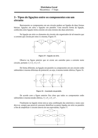 Eletrônica Geral
Mecatrônica – 1º Etapa
15
3	
  -­‐	
  Tipos	
  de	
  ligações	
  entre	
  os	
  componentes	
  em	
  um	
  
circuito	
  
Basicamente os componentes em um circuito podem ser ligados de duas formas
básicas: ligações em série e ligações em paralelo. Uma terceira forma de ligação,
conhecida como ligação mista consiste em uma mistura das duas anteriores.
Na ligação em série os elementos do circuito são organizados de tal maneira que
a corrente que circula por estes é a mesma, Figura 15.
Figura 15 – Ligação em série.
Observe na figura anterior que só existe um caminho para a corrente neste
circuito, portanto 1 2 3I I I I= = = .
De forma diferente, na ligação em paralelo os componentes em um circuito estão
submetidos à mesma diferença de potencial, ou seja, à mesma tensão elétrica, Figura 16.
Figura 16 – Associação em paralelo.
De acordo com a figura anterior fica claro que todos os componentes estão
submetidos à mesma tensão elétrica, 1 2 3V V V V= = = .
Finalmente na ligação mista tem-se uma combinação das anteriores e neste caso
deve-se, sempre que possível, procurar identificar as partes ligadas em série ou paralelo
a fim de simplificar o circuito através do seu equivalente, Figura 17.
 