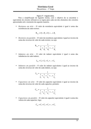 Eletrônica Geral
Mecatrônica – 1º Etapa
16
Figura 17 – Ligação mista.
Para a simplificação de ligações mistas, com o objetivo de se encontrar o
equivalente do circuito utilizam-se as regras para cada um dos elementos dos circuitos
apresentados até o momento da seguinte maneira.
• Resistores em série – O valor da resistência equivalente é igual à soma das
resistências de cada resistor;
e 1 2 3R ...q nR R R R= + + + +
• Resistores em paralelo – O valor da resistência equivalente é igual ao inverso da
soma dos inversos do valor de cada resistor, ou seja:
e
1 2 3
1
R
1 1 1 1
...
q
nR R R R
=
+ + + +
• Indutores em série – O valor do indutor equivalente é igual à soma das
indutâncias de cada indutor;
e 1 2 3 ...q nL L L L L= + + + +
• Indutores em paralelo - O valor do indutor equivalente é igual ao inverso da
soma dos inversos do valor de cada indutor, ou seja:
e
1 2 3
1
1 1 1 1
...
q
n
L
L L L L
=
+ + + +
• Capacitores em série – O valor do capacitor equivalente é igual ao inverso da
soma dos inversos do valor de cada capacitor, portanto:
e
1 2 3
1
1 1 1 1
...
q
n
C
C C C C
=
+ + + +
• Capacitores em paralelo – O valor do capacitor equivalente é igual à soma dos
valores de cada capacitor, logo:
e 1 2 3 ...q nC C C C C= + + + +
 