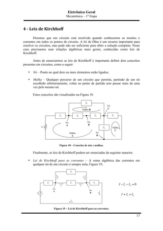 Eletrônica Geral
Mecatrônica – 1º Etapa
17
4	
  -­‐	
  Leis	
  de	
  Kirchhoff	
  
Dizemos que um circuito está resolvido quando conhecemos as tensões e
correntes em todos os pontos do circuito. A lei de Ohm é um recurso importante para
resolver os circuitos, mas pode não ser suficiente para obter a solução completa. Neste
caso precisamos usar relações algébricas mais gerais, conhecidas como leis de
Kirchhoff.
Antes de enunciarmos as leis de Kirchhoff é importante definir dois conceitos
presentes em circuitos, como a seguir:
• Nó – Ponto no qual dois ou mais elementos estão ligados;
• Malha – Qualquer percurso de um circuito que permita, partindo de um nó
escolhido arbitrariamente, voltar ao ponto de partida sem passar mais de uma
vez pelo mesmo nó.
Estes conceitos são visualizados na Figura 18.
Figura 18 – Conceito de nós e malhas.
Finalmente, as leis de Kirchhoff podem ser enunciadas da seguinte maneira:
• Lei de Kirchhoff para as correntes – A soma algébrica das correntes em
qualquer nó de um circuito é sempre nula, Figura 19;
Figura 19 – Lei de Kirchhoff para as correntes.
1 2
1 2
0I I I
I I I
− − =
= +
 