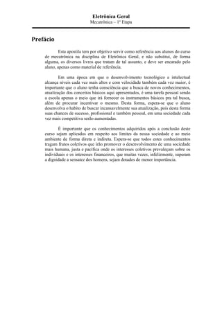 Eletrônica Geral
Mecatrônica – 1º Etapa
Prefácio	
  
Esta apostila tem por objetivo servir como referência aos alunos do curso
de mecatrônica na disciplina de Eletrônica Geral, e não substitui, de forma
alguma, os diversos livros que tratam de tal assunto, e deve ser encarado pelo
aluno, apenas como material de referência.
Em uma época em que o desenvolvimento tecnológico e intelectual
alcança níveis cada vez mais altos e com velocidade também cada vez maior, é
importante que o aluno tenha consciência que a busca de novos conhecimentos,
atualização dos conceitos básicos aqui apresentados, é uma tarefa pessoal sendo
a escola apenas o meio que irá fornecer os instrumentos básicos pra tal busca,
além de procurar incentivar o mesmo. Desta forma, espera-se que o aluno
desenvolva o habito de buscar incansavelmente sua atualização, pois desta forma
suas chances de sucesso, profissional e também pessoal, em uma sociedade cada
vez mais competitiva serão aumentadas.
É importante que os conhecimentos adquiridos após a conclusão deste
curso sejam aplicados em respeito aos limites da nossa sociedade e ao meio
ambiente de forma direta e indireta. Espera-se que todos estes conhecimentos
tragam frutos coletivos que irão promover o desenvolvimento de uma sociedade
mais humana, justa e pacífica onde os interesses coletivos prevaleçam sobre os
individuais e os interesses financeiros, que muitas vezes, infelizmente, superam
a dignidade a sensatez dos homens, sejam dotados de menor importância.
 