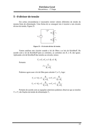 Eletrônica Geral
Mecatrônica – 1º Etapa
19
5	
  -­‐	
  O	
  divisor	
  de	
  tensão	
  
Em certas circunstâncias é necessário extrair valores diferentes de tensão da
mesma fonte de alimentação. Uma forma de se conseguir isto é recorrer a um circuito
divisor de tensão, Figura 21.
Figura 21 – O circuito divisor de tensão.
Vamos analisar este circuito usando a lei de Ohm e as leis de Kirchhoff. De
acordo com a lei de Kirchhoff para as correntes, as correntes em R1 e R2 são iguais.
Aplicando a lei de Kirchhoff das tensões ao circuito, temos:
1 2 1 2sV V V I R I R= + = ⋅ + ⋅
Portanto:
1 2
sV
I
R R
=
+
Podemos agora usar a lei de Ohm para calcular V1 e V2, logo:
1 1
1 1 1
1 2 1 2
2 2
2 2 2
1 2 1 2
s s
s s
R R
V I R V V V
R R R R
R R
V I R V V V
R R R R
= ⋅ = ⇒ =
+ +
= ⋅ = ⇒ =
+ +
Portanto de acordo com as equações anteriores podemos observar que as tensões
V1 e V2 são frações da tensão de alimentação Vs.
 
