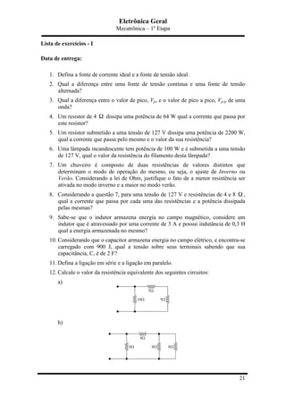 Eletrônica Geral
Mecatrônica – 1º Etapa
21
Lista de exercícios - I
Data de entrega:
1. Defina a fonte de corrente ideal e a fonte de tensão ideal.
2. Qual a diferença entre uma fonte de tensão contínua e uma fonte de tensão
alternada?
3. Qual a diferença entre o valor de pico, Vp, e o valor de pico a pico, Vp-p de uma
onda?
4. Um resistor de 4 Ω dissipa uma potência de 64 W qual a corrente que passa por
este resistor?
5. Um resistor submetido a uma tensão de 127 V dissipa uma potência de 2200 W,
qual a corrente que passa pelo mesmo e o valor da sua resistência?
6. Uma lâmpada incandescente tem potência de 100 W e é submetida a uma tensão
de 127 V, qual o valor da resistência do filamento desta lâmpada?
7. Um chuveiro é composto de duas resistências de valores distintos que
determinam o modo de operação do mesmo, ou seja, o ajuste de Inverno ou
Verão. Considerando a lei de Ohm, justifique o fato de a menor resistência ser
ativada no modo inverno e a maior no modo verão.
8. Considerando a questão 7, para uma tensão de 127 V e resistências de 4 e 8 Ω ,
qual a corrente que passa por cada uma das resistências e a potência dissipada
pelas mesmas?
9. Sabe-se que o indutor armazena energia no campo magnético, considere um
indutor que é atravessado por uma corrente de 3 A e possui indutância de 0,3 H
qual a energia armazenada no mesmo?
10. Considerando que o capacitor armazena energia no campo elétrico, e encontra-se
carregado com 900 J, qual a tensão sobre seus terminais sabendo que sua
capacitância, C, é de 2 F?
11. Defina a ligação em série e a ligação em paralelo.
12. Calcule o valor da resistência equivalente dos seguintes circuitos:
a)
b)
 