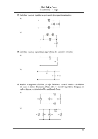 Eletrônica Geral
Mecatrônica – 1º Etapa
22
13. Calcule o valor da indutância equivalente dos seguintes circuitos:
a)
b)
14. Calcule o valor da capacitância equivalente dos seguintes circuitos:
a)
b)
15. Resolva os seguintes circuitos, ou seja, encontre o valor da tensão e da corrente
em todos os pontos do circuito. Para a letra ‘c’ encontre a potência dissipada em
cada resistor e a potência total fornecida pela fonte.
a)
b)
 