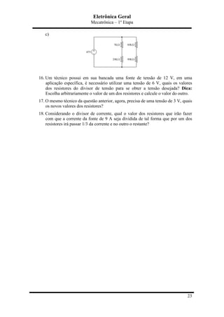 Eletrônica Geral
Mecatrônica – 1º Etapa
23
c)
16. Um técnico possui em sua bancada uma fonte de tensão de 12 V, em uma
aplicação específica, é necessário utilizar uma tensão de 6 V, quais os valores
dos resistores do divisor de tensão para se obter a tensão desejada? Dica:
Escolha arbitrariamente o valor de um dos resistores e calcule o valor do outro.
17. O mesmo técnico da questão anterior, agora, precisa de uma tensão de 3 V, quais
os novos valores dos resistores?
18. Considerando o divisor de corrente, qual o valor dos resistores que irão fazer
com que a corrente da fonte de 9 A seja dividida de tal forma que por um dos
resistores irá passar 1/3 da corrente e no outro o restante?
 