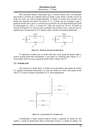 Eletrônica Geral
Mecatrônica – 1º Etapa
25
Pela descrição anterior observamos que o circuito externo deve ser projetado
para limitar a corrente de condução direta do diodo e para limitar a tensão reversa do
diodo em corte, em valores predeterminados. A Figura 25 mostra dois circuitos com
diodos que ilustram esse ponto. Na Figura 25 ‘a’, o diodo está em condução. Logo, a
queda de tensão nele é zero e a corrente que circula por ele será determinada pela fonte
de alimentação de +10V e o resistor de 1 KΩ, que resulta em 10 mA. O diodo no
circuito da Figura 25 ‘b’ está em corte e, portanto, sua corrente é zero, o que por sua vez
significa que a tensão total de 10 V aparece sobre o diodo reversamente polarizado.
Figura 25 – Modos de operação do diodo ideal.
É importante ressaltar que no diodo ideal não existe queda de tensão sobre o
mesmo quando polarizado diretamente, o que pode ser verificado pela Figura 25 ‘a’.
Nesta figura observa-se que a queda de tensão sobre o diodo é de 0 V.
7.2	
  -­‐	
  O	
  diodo	
  real	
  
Em contraste ao diodo ideal, os diodos reais apresentam uma queda de tensão,
VD, quando polarizados diretamente, no caso dos diodos de silício está queda tensão
vale 0,7 V e para os diodos de germânio 0,3 V, aproximadamente.
Figura 26 – Característica I-V do diodo real.
Considerando a figura anterior pode-se dividir a operação do diodo em três
regiões, a região de polarização direta, polarização reversa e a região de ruptura. Na
 