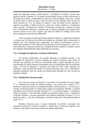 Eletrônica Geral
Mecatrônica – 1º Etapa
26
região de polarização direta o diodo permite a circulação de corrente e possui uma
queda de tensão constante VD. Na região de polarização reversa o diodo não permite a
circulação de corrente, comportando-se como um circuito fechado, neste caso a queda
de tensão sobre o mesmo é igual a valor da tensão reversa aplicada sobre ele até um
limite máximo de -VZD. Na região de ruptura o valor da tensão reversa aplicada é
superior, em módulo, a tensão reversa VZD, neste caso ocorre a ruptura e o componente
volta permitir a circulação de corrente, é importante ressaltar que a ruptura no diodo
não é normalmente destrutiva, contando que a potência dissipada seja limitada pelo
circuito externo em um nível “seguro” que pode ser obtido no catálogo (data sheet)
deste componente fornecido pelo fabricante.
Tanto na região de polarização direta quanto de ruptura, é importante considerar
a corrente que irá circular pelo diodo real quando em condução para se determinar a
potência que será dissipada pelo componente. Na região de polarização reversa é
importante considerar o valor máximo de tensão para se evitar ultrapassar o valor -VZD.
Estes parâmetros variam de acordo com o modelo de diodo e podem ser obtidos através
dos catálogos disponibilizados pelos fabricantes dos mesmos.
7.2.1-­‐	
  Exemplos	
  de	
  aplicação,	
  circuitos	
  retificadores	
  
Os circuitos retificadores tem grande aplicação na eletrônica devido a sua
capacidade de transformar corrente alternada em corrente contínua, desta forma tal
circuitos são utilizados em fontes de alimentação onde a tensão alternada da rede é
transformada em tensão contínua. Ressaltando, que em tal aplicação além do retificador
temos o circuito de filtragem e regulação da tensão de saída. Outra aplicação do
retificador é para medição da tensão ou corrente alternada, neste caso o retificador é
utilizado juntamente com um circuito de retenção para obtenção do valor de pico da
grandeza avaliada.
7.2.2	
  -­‐	
  Retificadores	
  de	
  meia	
  onda	
  
Este circuito consiste um diodo D e um resistor R conectados em série, Figura
27 ‘a’. Suponha uma tensão de entrada senoidal, vi, de acordo com a Figura 27 ‘b’.
Durante os semiciclos positivos da entrada senoidal, a tensão positiva, vi, faz com que a
corrente circule pelo diodo no sentido direto (diodo em condução). Portanto, o circuito
equivalente será conforme mostrado na Figura 27 ‘c’ e a tensão de saída, vo, será igual à
tensão de entrada, vi. Por outro lado, durante os semiciclos negativos de vi, o diodo não
conduzirá. Portanto, o circuito equivalente será conforme mostrado na Figura 27 ‘d’ e a
tensão de saída, vo, será zero. Finalmente, a tensão de saída terá a forma apresentada na
Figura 27 ‘e’.
Portanto, observa-se que o circuito retificador só permite a passagem dos
semiciclos positivos da tensão de entrada vi. Sendo que os semiciclos negativos são
cortados, o que pode ser um inconveniente em algumas aplicações.
 