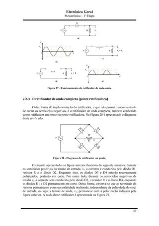 Eletrônica Geral
Mecatrônica – 1º Etapa
27
Figura 27 - Funcionamento do retificador de meia-onda.
7.2.3	
  -­‐	
  O	
  retificador	
  de	
  onda	
  completa	
  (ponte	
  retificadora)	
  
Outra forma de implementação do retificador, e que não possui o inconveniente
de cortar os semiciclos negativos, é o retificador de onda completa, também conhecido
como retificador em ponte ou ponte retificadora. Na Figura 28 é apresentado o diagrama
deste retificador.
Figura 28 - Diagrama do retificador em ponte.
O circuito apresentado na figura anterior funciona da seguinte maneira: durante
os semiciclos positivos da tensão de entrada, vi, a corrente é conduzida pelo diodo D1,
resistor R e o diodo D2. Enquanto isso, os diodos D3 e D4 estarão reversamente
polarizados, portanto em corte. Por outro lado, durante os semiciclos negativos da
tensão vi, a corrente será conduzida pelo diodo D3, o resistor R e o diodo D4, enquanto
os diodos D1 e D2 permanecem em corte. Desta forma, observa-se que os terminais do
resistor permanecem com sua polaridade inalterada, independente da polaridade do sinal
de entrada, ou seja, a tensão de saída, vo, permanece com a polarização indicada pela
figura anterior. A saída deste retificador é apresentada na Figura 29.
 
