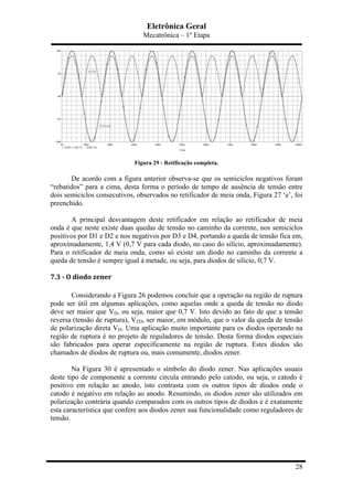 Eletrônica Geral
Mecatrônica – 1º Etapa
28
Figura 29 - Retificação completa.
De acordo com a figura anterior observa-se que os semiciclos negativos foram
“rebatidos” para a cima, desta forma o período de tempo de ausência de tensão entre
dois semiciclos consecutivos, observados no retificador de meia onda, Figura 27 ‘e’, foi
preenchido.
A principal desvantagem deste retificador em relação ao retificador de meia
onda é que neste existe duas quedas de tensão no caminho da corrente, nos semiciclos
positivos por D1 e D2 e nos negativos por D3 e D4, portando a queda de tensão fica em,
aproximadamente, 1,4 V (0,7 V para cada diodo, no caso do silício, aproximadamente).
Para o retificador de meia onda, como só existe um diodo no caminho da corrente a
queda de tensão é sempre igual à metade, ou seja, para diodos de silício, 0,7 V.
7.3	
  -­‐	
  O	
  diodo	
  zener	
  
Considerando a Figura 26 podemos concluir que a operação na região de ruptura
pode ser útil em algumas aplicações, como aquelas onde a queda de tensão no diodo
deve ser maior que VD, ou seja, maior que 0,7 V. Isto devido ao fato de que a tensão
reversa (tensão de ruptura), VZD, ser maior, em módulo, que o valor da queda de tensão
de polarização direta VD. Uma aplicação muito importante para os diodos operando na
região de ruptura é no projeto de reguladores de tensão. Desta forma diodos especiais
são fabricados para operar especificamente na região de ruptura. Estes diodos são
chamados de diodos de ruptura ou, mais comumente, diodos zener.
Na Figura 30 é apresentado o símbolo do diodo zener. Nas aplicações usuais
deste tipo de componente a corrente circula entrando pelo catodo, ou seja, o catodo é
positivo em relação ao anodo, isto contrasta com os outros tipos de diodos onde o
catodo é negativo em relação ao anodo. Resumindo, os diodos zener são utilizados em
polarização contrária quando comparados com os outros tipos de diodos e é exatamente
esta característica que confere aos diodos zener sua funcionalidade como reguladores de
tensão.
 