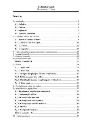 Eletrônica Geral
Mecatrônica – 1º Etapa
Sumário	
  
1 - Introdução....................................................................................................................4	
  
1.1 - Definição..............................................................................................................4	
  
1.2 - Origem .................................................................................................................4	
  
1.3 - Aplicações............................................................................................................7	
  
1.4 - Indústria Eletrônica ...........................................................................................7	
  
2 - Elementos básicos dos circuitos ..................................................................................8	
  
2.1 - Fontes de tensão e corrente................................................................................8	
  
2.2 - O Resistor e a Lei de Ohm ...............................................................................10	
  
2.3 - O Indutor...........................................................................................................12	
  
2.4 - O Capacitor.......................................................................................................13	
  
3 - Tipos de ligações entre os componentes em um circuito ..........................................15	
  
4 - Leis de Kirchhoff.......................................................................................................17	
  
5 - O divisor de tensão ....................................................................................................19	
  
6 - O divisor de corrente .................................................................................................20	
  
Lista de exercícios - I ................................................................................................21	
  
7 - Diodos........................................................................................................................24	
  
7.1 - O diodo ideal .....................................................................................................24	
  
7.2 - O diodo real.......................................................................................................25	
  
7.2.1- Exemplos de aplicação, circuitos retificadores ............................................26	
  
7.2.2 - Retificadores de meia onda...........................................................................26	
  
7.2.3 - O retificador de onda completa (ponte retificadora) .................................27	
  
7.3 - O diodo zener ....................................................................................................28	
  
8 - Reguladores de tensão integrados..............................................................................33	
  
9 - Amplificadores operacionais .....................................................................................35	
  
9.1 - Terminais do amplificador operacional .........................................................35	
  
9.2 - Configurações básicas ......................................................................................36	
  
9.3.1 - Configuração inversora.................................................................................37	
  
9.3.2 - Configuração não-inversora .........................................................................39	
  
9.3.3 - Configuração somador de tensão.................................................................40	
  
9.3.4 - “Buffer” ..........................................................................................................42	
  
9.3.5 - Comparador de tensão..................................................................................42	
  
Lista de exercícios - II...............................................................................................45	
  
10 - Eletromagnetismo....................................................................................................48	
  
 
