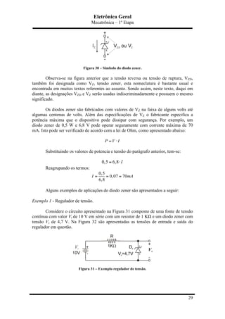 Eletrônica Geral
Mecatrônica – 1º Etapa
29
Figura 30 – Símbolo do diodo zener.
Observa-se na figura anterior que a tensão reversa ou tensão de ruptura, VZD,
também foi designada como VZ, tensão zener, esta nomeclatura é bastante usual e
encontrada em muitos textos referentes ao assunto. Sendo assim, neste texto, daqui em
diante, as designações VZD e VZ serão usadas indiscriminadamente e possuem o mesmo
significado.
Os diodos zener são fabricados com valores de VZ na faixa de alguns volts até
algumas centenas de volts. Além das especificações de VZ o fabricante especifica a
potência máxima que o dispositivo pode dissipar com segurança. Por exemplo, um
diodo zener de 0,5 W e 6,8 V pode operar seguramente com corrente máxima de 70
mA. Isto pode ser verificado de acordo com a lei de Ohm, como apresentado abaixo:
P V I= ⋅
Substituindo os valores de potencia e tensão do parágrafo anterior, tem-se:
0,5 6,8 I= ⋅
Reagrupando os termos:
0,5
0,07 70
6,8
I mA= = =
Alguns exemplos de aplicações do diodo zener são apresentados a seguir:
Exemplo 1 - Regulador de tensão.
Considere o circuito apresentado na Figura 31 composto de uma fonte de tensão
contínua com valor Vi de 10 V em série com um resistor de 1 KΩ e um diodo zener com
tensão Vz de 4,7 V. Na Figura 32 são apresentadas as tensões de entrada e saída do
regulador em questão.
Figura 31 – Exemplo regulador de tensão.
 