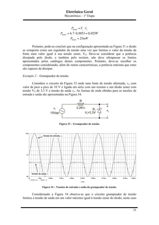 Eletrônica Geral
Mecatrônica – 1º Etapa
31
4,7 0,0053 0,025
25
diodo z z
diodo
diodo
P V I
P W
P mW
= ⋅
= ⋅ =
=
Portanto, pode-se concluir que na configuração apresentada na Figura 31 o diodo
se comporta como um regulador de tensão uma vez que limitou o valor da tensão da
fonte num valor igual à sua tensão zener, VZ. Deve-se considerar que a potência
dissipada pelo diodo, e também pelo resistor, não deve ultrapassar os limites
apresentados pelos catálogos destes componentes. Portanto, deve-se escolher os
componentes considerando, além de outras características, a potência máxima que estes
são capazes de dissipar.
Exemplo 2 – Grampeador de tensão.
Considere o circuito da Figura 33 onde uma fonte de tensão alternada, vi, com
valor de pico a pico de 10 V é ligada em série com um resistor e um diodo zener com
tensão VZ de 3,3 V e tensão de saída vo. As formas de onda obtidas para as tensões de
entrada e saída são apresentadas na Figura 34.
Figura 33 – Grampeador de tensão.
Figura 34 – Tensões de entrada e saída do grampeador de tensão.
Considerando a Figura 34 observa-se que o circuito grampeador de tensão
limitou a tensão de saída em um valor máximo igual à tensão zener do diodo, neste caso
 