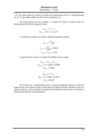 Eletrônica Geral
Mecatrônica – 1º Etapa
32
3,3V, em outras palavras, valores de tensão de entrada acima de 3,3 V são grampeados
em 3,3 V, não sendo obtido na saída valores superiores a VZ.
Da mesma forma que no exemplo 1, a queda de tensão no resistor pode ser
obtida pela lei de Ohm da seguinte forma:
10 3,3 6,7
resistor i o
resistor
V v v
V V
= −
= − =
A corrente no resistor e no diodo é obtida da seguinte maneira:
6,7
0,003
2200
3
resistor
resistor
resistor
resistor diodo
V
I
R
I A
I I mA
=
= =
= =
As potencias no resistor e no diodo são obtidas como a seguir:
6,7 0,003 0,02
20
3,3 0,003 0,01
10
resistor resistor resistor
resistor
resistor
diodo z diodo
diodo
diodo
P V I
P W
P mW
P V I
P W
P mW
= ⋅
= ⋅ =
=
= ⋅
= ⋅ =
=
De acordo com o apresentado acima o circuito grampeador limita a tensão de
saída em um valor máximo igual à tensão zener do diodo utilizado. Ressalta-se que nos
cálculos acima o valor da tensão de entrada foi considerado como de pico a pico por se
tratar de uma fonte de tensão alternada.
 