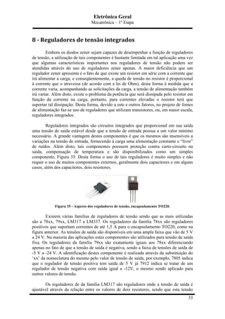 Eletrônica Geral
Mecatrônica – 1º Etapa
33
8	
  -­‐	
  Reguladores	
  de	
  tensão	
  integrados	
  
Embora os diodos zener sejam capazes de desempenhar a função de reguladores
de tensão, a utilização de tais componentes é bastante limitada em tal aplicação uma vez
que algumas características importantes nos reguladores de tensão não podem ser
atendidas através do uso de reguladores zener apenas. A maior deficiência que um
regulador zener apresenta é o fato de que existe um resistor em série com a corrente que
irá alimentar a carga, e conseqüentemente, a queda de tensão no resistor é proporcional
à corrente que o atravessa (de acordo com a lei de Ohm), desta forma à medida que a
corrente varia, acompanhando as solicitações da carga, a tensão de alimentação também
irá variar. Além disto, existe o problema da potência que será dissipada pelo resistor em
função da corrente na carga, portanto, para correntes elevadas o resistor terá que
suportar tal dissipação. Desta forma, devido a este e outros fatores, no projeto de fontes
de alimentação faz-se uso de reguladores que utilizam transistores, ou, em maior escala,
reguladores integrados.
Reguladores integrados são circuitos integrados que proporcional em sua saída
uma tensão de saída estável desde que a tensão de entrada possua a um valor mínimo
necessário. A grande vantagem destes componentes é que os mesmos são insensíveis a
variações na tensão de entrada, fornecendo à carga uma alimentação constante e “livre”
de ruídos. Além disto, tais componentes possuem proteção contra curto-circuito na
saída, compensação de temperatura e são disponibilizados como um simples
componente, Figura 35. Desta forma o uso de tais reguladores é muito simples e não
requer o uso de muitos componentes externos, geralmente dois capacitores e em alguns
casos, além dos capacitores, dois resistores.
Figura 35 - Aspecto dos reguladores de tensão, encapsulamento TO220.
Existem várias famílias de reguladores de tensão sendo que as mais utilizadas
são a 78xx, 79xx, LM317 a LM337. Os reguladores da família 78xx são reguladores
positivos que suportam correntes de até 1,5 A para o encapsulamento TO220, como na
figura anterior. As tensões de saída são disponíveis em uma ampla faixa que vão de 5 V
a 24 V. Na maioria das aplicações estes componentes são utilizados para tensão de saída
fixa. Os reguladores da família 79xx são exatamente iguais aos 78xx diferenciando
apenas no fato de que a tensão de saída é negativa, sendo a faixa de tensões de saída de
-5 V a -24 V. A identificação destes componente é realizada através da substituição do
‘xx’ da nomeclatura do mesmo pelo valor de tensão de saída, por exemplo, 7805 indica
que o regulador de tensão positiva tem saída de 5 V já 7912 indica se tratar de um
regulador de tensão negativa com saída igual a -12V, o mesmo sendo aplicado para
outros valores de tensão.
Os reguladores de da família LM317 são reguladores onde a tensão de saída é
ajustável através da relação entre os valores de dois resistores, sendo que esta tensão
 