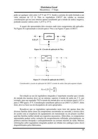 Eletrônica Geral
Mecatrônica – 1º Etapa
34
pode ser qualquer valor entre 1,25 V até 37 V. Sendo a corrente de saída limitada a um
valor máximo de 1,5 A. Para os reguladores LM337 são válidas as mesmas
considerações que no caso anterior apenas ressaltando que a tensão de saída é negativa,
podendo assumir valores entre -1,25 V a -37 V.
A seguir são apresentados dois circuitos onde estes componentes são aplicados.
Na Figura 36 é apresentado o circuito para o 78xx e na Figura 37 para o LM317.
Figura 36 - Circuito de aplicação do 78xx.
Figura 37 - Circuito de aplicação do LM317.
Considerando o circuito de aplicação do LM317 a tensão de saída é data pela seguinte relação:
2
1,25 1
1
R
Vo
R
⎛ ⎞
= ⋅ +⎜ ⎟
⎝ ⎠
Em relação ao uso de reguladores integrados é importante ressaltar que a tensão
de entrada dos mesmos deve ser no mínimo, superior à tensão de saída em 3 V, por
exemplo, para um regulador 7815 a tensão de entrada deve ser no mínimo igual a 18 V e
para o 7905 igual a -8 V. Consideração semelhante aplica-se ao LM317 e LM337. Além
disto, deve-se fazer uso de dissipadores de calor apropriados.
Ressalta-se que os reguladores apresentados neste item são apenas duas das
diversas famílias desta classe de componentes encontrados no mercado, o técnico deve
de acordo com as exigências do equipamento em manutenção ou em projeto escolher
qual das famílias melhor atende aos requisitos necessários. Além disto, os componentes
apresentados podem sofrer variações de encapsulamento refletindo, principalmente, na
potência máxima dissipada e conseqüentemente na corrente máxima de saída. Maiores
informações sobre reguladores integrados podem ser obtidas nos catálogos (data sheet)
disponibilizados pelos fabricantes.
 