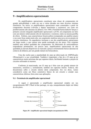 Eletrônica Geral
Mecatrônica – 1º Etapa
35
9	
  -­‐	
  Amplificadores	
  operacionais	
  
Os amplificadores operacionais constituem uma classe de componentes de
grande aplicabilidade e estão em uso a várias décadas nos mais diversos sistemas
eletrônicos. No início, os amplificadores operacionais eram construídos a partir de
componentes discretos (válvulas e depois transistores e resistores); seu custo era
proibitivamente alto (dezenas de dólares). Em 1968 a Fairchild Semiconductor lançou o
primeiro circuito integrado amplificador operacional o uA741, tal componente era feito
com um número relativamente alto de transistores e resistores, todos na mesma pastilha
de silício. Embora, suas características fossem pobres (comparados aos padrões atuais)
e seu custo fosse ainda muito alto, seu surgimento sinalizou uma nova era no projeto de
circuitos eletrônicos. Os engenheiros iniciaram o uso dos amplificadores operacionais
em larga escala, o que causou uma queda acentuada em seu preço. Eles exigiram
também uma melhor qualidade dos componentes. Os fabricantes de semicondutores
responderam prontamente; em poucos anos, amplificadores operacionais de alta
qualidade já estavam disponíveis no marcado a preços extremamente baixos (dezenas de
centavos de dólares), por um grande número de fornecedores.
Uma das razões para a popularidade do amp op (abreviação de AMPlificador
OPeracional) é a sua versatilidade. Também é importante o fato de o CI amp op ter
características muito próximas das que supomos ideais, facilitando bastante o projeto de
circuitos utilizando os mesmos.
Conforme já mencionado, um CI amp op é feito com um grande número de
transistores, resistores e, normalmente, também um capacitor interno. Todavia, não
discutiremos sobre o circuito interno deste componente. Em vez disso, vamos
considerá-lo como um bloco construtivo básico de um circuito e estudar suas
características elétricas, bem como suas aplicações.
9.1	
  -­‐	
  Terminais	
  do	
  amplificador	
  operacional	
  
A seguir é apresentado o amplificador operacional simples em seu
encapsulamento DIP (“Dual in-line package, ou seja, encapsulamento duplo em linha)
de oito pinos.
Figura 38 - Amplificador operacional simples (encapsulamento DIP).
 