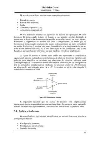 Eletrônica Geral
Mecatrônica – 1º Etapa
36
De acordo com a figura anterior temos os seguintes terminais:
• Entrada inversora;
• Entrada não-inversora;
• Saída;
• Alimentação positiva (+V);
• Alimentação negativa (-V).
Os três terminais restantes são ignorados na maioria das aplicações. Os dois
terminais de compensação podem ser ligados a um circuito auxiliar destinado a
compensar a degradação do desempenho devido ao envelhecimento ou imperfeições.
Entretanto, a degradação na maioria dos casos é insignificante, de modo que os
terminais de compensação raramente são usados e desempenham um papel secundário
na análise do circuito. O terminal oito nunca é considerado pela simples razão de que se
trata de um terminal sem uso; NC é uma abreviação de “no connection”, isto é sem
ligação, o que significa que o terminal não está ligado ao circuito do amplificador.
A Figura 39 mostra o símbolo mais usado para representar o amplificador
operacional, também indicando os cinco terminais de interesse. Como não é prático usar
palavras para identificar os terminais nos diagramas de circuitos, utiliza-se uma
convenção especial. O terminal de entrada não-inversor é indicado por um sinal positivo
(+), e o terminal de entrada inversor é indicado por um sinal negativo (-). Os terminais
de alimentação são indicados com +V e –V. O terminal no vértice do triângulo é
considerado o terminal de saída.
Figura 39 - Símbolo do amp op.
É importante ressaltar que na análise de circuitos com amplificadores
operacionais devem-se considerar as características ideais dos mesmos, o que na grande
maioria das vezes não representa erros consideráveis e será utilizada no presente texto.
9.2	
  -­‐	
  Configurações	
  básicas	
  
Os amplificadores operacionais são utilizados, na maioria dos casos, em cinco
configurações básicas:
• Configuração inversora;
• Configuração não-inversora;
• Somador de tensão;
 