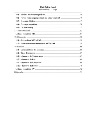 Eletrônica Geral
Mecatrônica – 1º Etapa
10.1 - História do eletromagnetismo........................................................................48	
  
10.2 - Forças entre cargas pontuais e a lei de Coulomb ........................................48	
  
10.3 - O campo elétrico .............................................................................................49	
  
10.4 - O campo magnético ........................................................................................50	
  
10.5 - Lei de Faraday ................................................................................................51	
  
11 - Transformadores......................................................................................................53	
  
Lista de exercícios - III .............................................................................................57	
  
12 - O transistor ..............................................................................................................58	
  
12.1 – O transistor NPN e PNP................................................................................58	
  
12.2 - Propriedades dos transistores NPN e PNP...................................................59	
  
13 - Sensores...................................................................................................................66	
  
13.1 - Características dos sensores ..........................................................................66	
  
13.2 - Tipos de sensores ............................................................................................67	
  
13.2.1 - Sensores de Temperatura ...........................................................................67	
  
13.2.2 - Sensores de Luz............................................................................................68	
  
13.2.3 - Sensores de Velocidade ...............................................................................69	
  
13.2.5 - Sensores de Posição .....................................................................................70	
  
Lista de exercícios - IV .............................................................................................72	
  
Bibliografia .....................................................................................................................73	
  
 