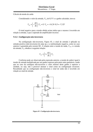 Eletrônica Geral
Mecatrônica – 1º Etapa
39
Cálculo da tensão de saída:
Considerando o valor de entrada, Vin, de 0,5 V e o ganho calculado, tem-se:
2
14,24 0,5 7,12
1
out in in
R
V V G V V
R
⎛ ⎞
= − ⋅ = ⋅ = − ⋅ = −⎜ ⎟
⎝ ⎠
O sinal negativo para a tensão obtido acima indica que o mesmo é invertido em
relação à entrada, o que é esperado do amplificador inversor.
9.3.2	
  -­‐	
  Configuração	
  não-­‐inversora	
  
Na configuração não-inversora, Figura 43, o sinal de entrada é aplicado na
entrada positiva (não-inversora) do amp op, e a realimentação negativa, como no caso
anterior é garantida pelo resistor R2. A relação entre a tensão de saída, Vout, e a tensão
de entrada, Vin, obedece à seguinte relação:
2
1
1
out in
R
V V
R
⎛ ⎞
= + ⋅⎜ ⎟
⎝ ⎠
Conforme pode ser observado pela expressão anterior, a tensão de saída é igual à
tensão de entrada multiplicada por um ganho expresso pela parte entre parêntesis, sendo
que no caso da configura não-inversora o valor mínimo deste ganho é superior a
unidade, ou seja, não é possível atenuar o sinal como na configuração inversora.
Ressaltando que na configuração não-inversora o sinal de saída não é invertido em
relação ao sinal de entrada.
Figura 43 - Configuração não-inversora.
 