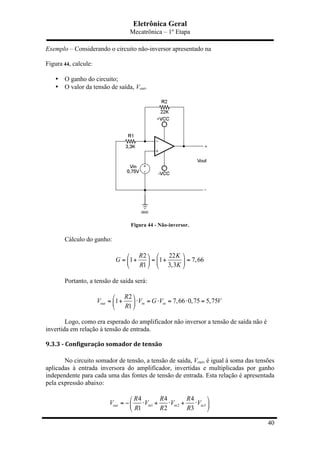 Eletrônica Geral
Mecatrônica – 1º Etapa
40
Exemplo – Considerando o circuito não-inversor apresentado na
Figura 44, calcule:
• O ganho do circuito;
• O valor da tensão de saída, Vout.
Figura 44 - Não-inversor.
Cálculo do ganho:
2 22
1 1 7,66
1 3,3
R K
G
R K
⎛ ⎞⎛ ⎞
= + = + =⎜ ⎟ ⎜ ⎟
⎝ ⎠ ⎝ ⎠
Portanto, a tensão de saída será:
2
1 7,66 0,75 5,75
1
out in in
R
V V G V V
R
⎛ ⎞
= + ⋅ = ⋅ = ⋅ =⎜ ⎟
⎝ ⎠
Logo, como era esperado do amplificador não inversor a tensão de saída não é
invertida em relação à tensão de entrada.
9.3.3	
  -­‐	
  Configuração	
  somador	
  de	
  tensão	
  
No circuito somador de tensão, a tensão de saída, Vout, é igual à soma das tensões
aplicadas à entrada inversora do amplificador, invertidas e multiplicadas por ganho
independente para cada uma das fontes de tensão de entrada. Esta relação é apresentada
pela expressão abaixo:
1 2 3
4 4 4
1 2 3
out in in in
R R R
V V V V
R R R
⎛ ⎞
= − ⋅ + ⋅ + ⋅⎜ ⎟
⎝ ⎠
 