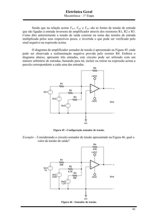 Eletrônica Geral
Mecatrônica – 1º Etapa
41
Sendo que na relação acima Vin1, Vin2 e Vin3 são as fontes de tensão de entrada
que são ligadas à entrada inversora do amplificador através dos resistores R1, R2 e R3.
Como dito anteriormente a tensão de saída consiste na soma das tensões de entrada
multiplicada pelos seus respectivos pesos, e invertida o que pode ser verificado pelo
sinal negativo na expressão acima.
O diagrama do amplificador somador de tensão é apresentado na Figura 45, onde
pode ser observada a realimentação negativa provida pelo resistor R4. Embora o
diagrama abaixo, apresente três entradas, este circuito pode ser utilizado com um
número arbitrário de entradas, bastando para tal, incluir ou retirar na expressão acima a
parcela correspondente a cada uma das entradas.
Figura 45 - Configuração somador de tensão.
Exemplo – Considerando o circuito somador de tensão apresentado na Figura 46, qual o
valor da tensão de saída?
Figura 46 - Somador de tensão.
 