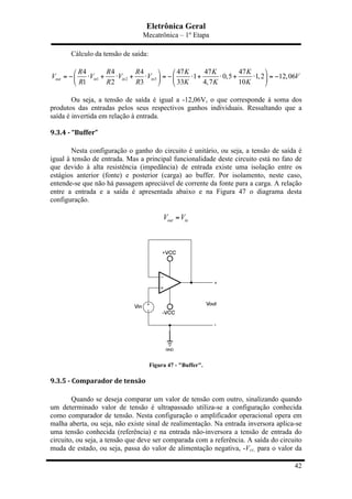 Eletrônica Geral
Mecatrônica – 1º Etapa
42
Cálculo da tensão de saída:
1 2 3
4 4 4 47 47 47
1 0,5 1,2 12,06
1 2 3 33 4,7 10
out in in in
R R R K K K
V V V V V
R R R K K K
⎛ ⎞⎛ ⎞
= − ⋅ + ⋅ + ⋅ = − ⋅ + ⋅ + ⋅ = −⎜ ⎟ ⎜ ⎟
⎝ ⎠ ⎝ ⎠
Ou seja, a tensão de saída é igual a -12,06V, o que corresponde à soma dos
produtos das entradas pelos seus respectivos ganhos individuais. Ressaltando que a
saída é invertida em relação à entrada.
9.3.4	
  -­‐	
  “Buffer”	
  
Nesta configuração o ganho do circuito é unitário, ou seja, a tensão de saída é
igual à tensão de entrada. Mas a principal funcionalidade deste circuito está no fato de
que devido à alta resistência (impedância) de entrada existe uma isolação entre os
estágios anterior (fonte) e posterior (carga) ao buffer. Por isolamento, neste caso,
entende-se que não há passagem apreciável de corrente da fonte para a carga. A relação
entre a entrada e a saída é apresentada abaixo e na Figura 47 o diagrama desta
configuração.
out inV V=
Figura 47 - "Buffer".
9.3.5	
  -­‐	
  Comparador	
  de	
  tensão	
  
Quando se deseja comparar um valor de tensão com outro, sinalizando quando
um determinado valor de tensão é ultrapassado utiliza-se a configuração conhecida
como comparador de tensão. Nesta configuração o amplificador operacional opera em
malha aberta, ou seja, não existe sinal de realimentação. Na entrada inversora aplica-se
uma tensão conhecida (referência) e na entrada não-inversora a tensão de entrada do
circuito, ou seja, a tensão que deve ser comparada com a referência. A saída do circuito
muda de estado, ou seja, passa do valor de alimentação negativa, -Vcc, para o valor da
 