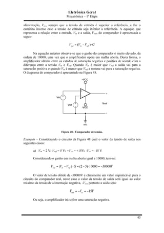 Eletrônica Geral
Mecatrônica – 1º Etapa
43
alimentação, Vcc, sempre que a tensão de entrada é superior a referência, e faz o
caminho inverso caso a tensão de entrada seja inferior à referência. A equação que
representa a relação entre a entrada, Vin e a saída, Vout, do comparador é apresentada a
seguir:
( )out in refV V V G= − ⋅
Na equação anterior observa-se que o ganho do comparador é muito elevado, da
ordem de 10000, uma vez que o amplificador opera em malha aberta. Desta forma, o
amplificador alterna entre os estados de saturação negativa e positiva de acordo com a
diferença entre a tensão Vin e Vref. Quando Vin é maior que Vref a saída vai para a
saturação positiva e quando Vin é menor que Vref a mesma vai para a saturação negativa.
O diagrama do comparador é apresentado na Figura 48.
Figura 48 - Comparador de tensão.
Exemplo – Considerando o circuito da Figura 48 qual o valor da tensão de saída nos
seguintes casos:
a) Vin = 2 V; Vref = 5 V; +Vcc = +15V; -Vcc = -15 V
Considerando o ganho em malha aberta igual a 10000, tem-se:
( ) (2 5) 10000 30000out in refV V V G V= − ⋅ = − ⋅ = −
O valor de tensão obtido de -30000V é claramente um valor impraticável para o
circuito do comparador real, neste caso o valor da tensão de saída será igual ao valor
máximo da tensão de alimentação negativa, -Vcc, portanto a saída será:
15out ccV V V= − = −
Ou seja, o amplificador irá sofrer uma saturação negativa.
 