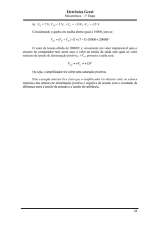 Eletrônica Geral
Mecatrônica – 1º Etapa
44
b) Vin = 7 V; Vref = 5 V; +Vcc = +15V; -Vcc = -15 V
Considerando o ganho em malha aberta igual a 10000, tem-se:
( ) (7 5) 10000 20000out in refV V V G V= − ⋅ = − ⋅ =
O valor de tensão obtido de 20000V é, novamente um valor impraticável para o
circuito do comparador real, neste caso o valor da tensão de saída será igual ao valor
máximo da tensão de alimentação positiva, +Vcc, portanto a saída será:
15out ccV V V= + = +
Ou seja, o amplificador irá sofrer uma saturação positiva.
Pelo exemplo anterior fica claro que o amplificador irá alternar entre os valores
máximos das tensões de alimentação positiva e negativa de acordo com o resultado da
diferença entre a tensão de entrada e a tensão de referência.
 