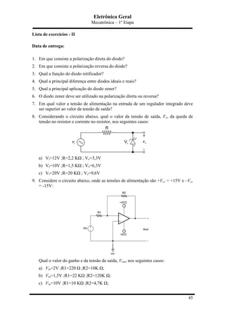 Eletrônica Geral
Mecatrônica – 1º Etapa
45
Lista de exercícios - II
Data de entrega:
1. Em que consiste a polarização direta do diodo?
2. Em que consiste a polarização reversa do diodo?
3. Qual a função do diodo retificador?
4. Qual a principal diferença entre diodos ideais e reais?
5. Qual a principal aplicação do diodo zener?
6. O diodo zener deve ser utilizado na polarização direta ou reversa?
7. Em qual valor a tensão de alimentação na entrada de um regulador integrado deve
ser superior ao valor da tensão de saída?
8. Considerando o circuito abaixo, qual o valor da tensão de saída, Vo, da queda de
tensão no resistor e corrente no resistor, nos seguintes casos:
a) Vi=12V ;R=2,2 KΩ ; Vz=3,3V
b) Vi=10V ;R=1,5 KΩ ; Vz=6,3V
c) Vi=20V ;R=20 KΩ ; Vz=9,6V
9. Considere o circuito abaixo, onde as tensões de alimentação são +Vcc = +15V e –Vcc
= -15V:
Qual o valor do ganho e da tensão de saída, Vout, nos seguintes casos:
a) Vin=2V ;R1=220 Ω ;R2=10K Ω;
b) Vin=1,5V ;R1=22 KΩ ;R2=120K Ω;
c) Vin=10V ;R1=10 KΩ ;R2=4,7K Ω;
 