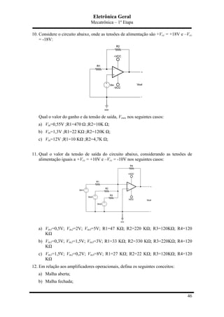 Eletrônica Geral
Mecatrônica – 1º Etapa
46
10. Considere o circuito abaixo, onde as tensões de alimentação são +Vcc = +18V e –Vcc
= -18V:
Qual o valor do ganho e da tensão de saída, Vout, nos seguintes casos:
a) Vin=0,55V ;R1=470 Ω ;R2=10K Ω;
b) Vin=1,3V ;R1=22 KΩ ;R2=120K Ω;
c) Vin=12V ;R1=10 KΩ ;R2=4,7K Ω;
11. Qual o valor da tensão de saída do circuito abaixo, considerando as tensões de
alimentação iguais a +Vcc = +10V e –Vcc = -10V nos seguintes casos:
a) Vin1=0,5V; Vin2=2V; Vin3=5V; R1=47 KΩ; R2=220 KΩ; R3=120KΩ; R4=120
KΩ
b) Vin1=0,3V; Vin2=1,5V; Vin3=3V; R1=33 KΩ; R2=330 KΩ; R3=220KΩ; R4=120
KΩ
c) Vin1=1,5V; Vin2=0,2V; Vin3=8V; R1=27 KΩ; R2=22 KΩ; R3=120KΩ; R4=120
KΩ
12. Em relação aos amplificadores operacionais, defina os seguintes conceitos:
a) Malha aberta;
b) Malha fechada;
 
