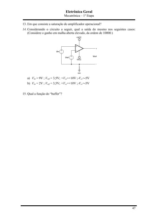 Eletrônica Geral
Mecatrônica – 1º Etapa
47
13. Em que consiste a saturação do amplificador operacional?
14. Considerando o circuito a seguir, qual a saída do mesmo nos seguintes casos:
(Considere o ganho em malha aberta elevado, da ordem de 10000.)
a) Vin = 9V ; Vref = 3,5V; +Vcc=+10V ;-Vcc=-5V
b) Vin = 2V ; Vref = 3,5V; +Vcc=+10V ;-Vcc=-5V
15. Qual a função do “buffer”?
 