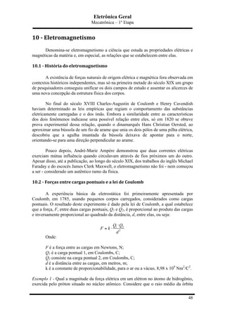 Eletrônica Geral
Mecatrônica – 1º Etapa
48
10	
  -­‐	
  Eletromagnetismo	
  
Denomina-se eletromagnetismo a ciência que estuda as propriedades elétricas e
magnéticas da matéria e, em especial, as relações que se estabelecem entre elas.
10.1	
  -­‐	
  História	
  do	
  eletromagnetismo	
  
A existência de forças naturais de origem elétrica e magnética fora observada em
contextos históricos independentes, mas só na primeira metade do século XIX um grupo
de pesquisadores conseguiu unificar os dois campos de estudo e assentar os alicerces de
uma nova concepção da estrutura física dos corpos.
No final do século XVIII Charles-Augustin de Coulomb e Henry Cavendish
haviam determinado as leis empíricas que regiam o comportamento das substâncias
eletricamente carregadas e o dos ímãs. Embora a similaridade entre as características
dos dois fenômenos indicasse uma possível relação entre eles, só em 1820 se obteve
prova experimental dessa relação, quando o dinamarquês Hans Christian Oersted, ao
aproximar uma bússola de um fio de arame que unia os dois pólos de uma pilha elétrica,
descobriu que a agulha imantada da bússola deixava de apontar para o norte,
orientando-se para uma direção perpendicular ao arame.
Pouco depois, André-Marie Ampère demonstrou que duas correntes elétricas
exerciam mútua influência quando circulavam através de fios próximos um do outro.
Apesar disso, até a publicação, ao longo do século XIX, dos trabalhos do inglês Michael
Faraday e do escocês James Clerk Maxwell, o eletromagnetismo não foi - nem começou
a ser - considerado um autêntico ramo da física.
10.2	
  -­‐	
  Forças	
  entre	
  cargas	
  pontuais	
  e	
  a	
  lei	
  de	
  Coulomb	
  
A experiência básica da eletrostática foi primeiramente apresentada por
Coulomb, em 1785, usando pequenos corpos carregados, considerados como cargas
pontuais. O resultado deste experimento é dado pela lei de Coulomb, a qual estabelece
que a força, F, entre duas cargas pontuais, Q1 e Q2, é proporcional ao produto das cargas
e inversamente proporcional ao quadrado da distância, d, entre elas, ou seja:
1 2
2
Q Q
F k
d
⋅
= ⋅
Onde:
F é a força entre as cargas em Newtons, N;
Q1 é a carga pontual 1, em Coulombs, C;
Q2 consiste na carga pontual 2, em Coulombs, C;
d é a distância entre as cargas, em metros, m;
k é a constante de proporcionabilidade, para o ar ou a vácuo, 8,98 x 109
Nm2
/C2
.
Exemplo 1 - Qual a magnitude da força elétrica em um elétron no átomo de hidrogênio,
exercida pelo próton situado no núcleo atômico. Considere que o raio médio da órbita
 