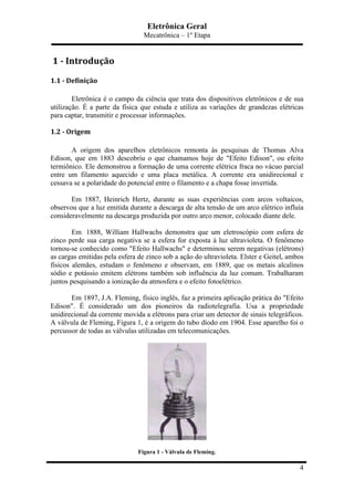 Eletrônica Geral
Mecatrônica – 1º Etapa
4
	
  1	
  -­‐	
  Introdução	
  
1.1	
  -­‐	
  Definição	
  
Eletrônica é o campo da ciência que trata dos dispositivos eletrônicos e de sua
utilização. É a parte da física que estuda e utiliza as variações de grandezas elétricas
para captar, transmitir e processar informações.
1.2	
  -­‐	
  Origem	
  
A origem dos aparelhos eletrônicos remonta às pesquisas de Thomas Alva
Edison, que em 1883 descobriu o que chamamos hoje de "Efeito Edison", ou efeito
termiônico. Ele demonstrou a formação de uma corrente elétrica fraca no vácuo parcial
entre um filamento aquecido e uma placa metálica. A corrente era unidirecional e
cessava se a polaridade do potencial entre o filamento e a chapa fosse invertida.
Em 1887, Heinrich Hertz, durante as suas experiências com arcos voltaicos,
observou que a luz emitida durante a descarga de alta tensão de um arco elétrico influía
consideravelmente na descarga produzida por outro arco menor, colocado diante dele.
Em 1888, William Hallwachs demonstra que um eletroscópio com esfera de
zinco perde sua carga negativa se a esfera for exposta à luz ultravioleta. O fenômeno
tornou-se conhecido como "Efeito Hallwachs" e determinou serem negativas (elétrons)
as cargas emitidas pela esfera de zinco sob a ação do ultravioleta. Elster e Geitel, ambos
físicos alemães, estudam o fenômeno e observam, em 1889, que os metais alcalinos
sódio e potássio emitem elétrons também sob influência da luz comum. Trabalharam
juntos pesquisando a ionização da atmosfera e o efeito fotoelétrico.
Em 1897, J.A. Fleming, físico inglês, faz a primeira aplicação prática do "Efeito
Edison". É considerado um dos pioneiros da radiotelegrafia. Usa a propriedade
unidirecional da corrente movida a elétrons para criar um detector de sinais telegráficos.
A válvula de Fleming, Figura 1, é a origem do tubo díodo em 1904. Esse aparelho foi o
percussor de todas as válvulas utilizadas em telecomunicações.
Figura 1 - Válvula de Fleming.
 