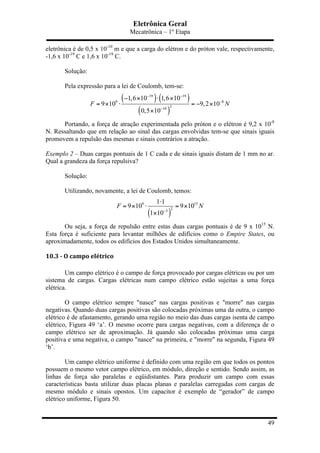 Eletrônica Geral
Mecatrônica – 1º Etapa
49
eletrônica é de 0,5 x 10-10
m e que a carga do elétron e do próton vale, respectivamente,
-1,6 x 10-19
C e 1,6 x 10-19
C.
Solução:
Pela expressão para a lei de Coulomb, tem-se:
( ) ( )
( )
19 19
9 8
210
1,6 10 1,6 10
9 10 9,2 10
0,5 10
F N
− −
−
−
− × ⋅ ×
= × ⋅ = − ×
×
Portando, a força de atração experimentada pelo próton e o elétron é 9,2 x 10-8
N. Ressaltando que em relação ao sinal das cargas envolvidas tem-se que sinais iguais
promovem a repulsão das mesmas e sinais contrários a atração.
Exemplo 2 – Duas cargas pontuais de 1 C cada e de sinais iguais distam de 1 mm no ar.
Qual a grandeza da força repulsiva?
Solução:
Utilizando, novamente, a lei de Coulomb, temos:
( )
9 15
23
1 1
9 10 9 10
1 10
F N
−
⋅
= × ⋅ = ×
×
Ou seja, a força de repulsão entre estas duas cargas pontuais é de 9 x 1015
N.
Esta força é suficiente para levantar milhões de edifícios como o Empire States, ou
aproximadamente, todos os edifícios dos Estados Unidos simultaneamente.
10.3	
  -­‐	
  O	
  campo	
  elétrico	
  
Um campo elétrico é o campo de força provocado por cargas elétricas ou por um
sistema de cargas. Cargas elétricas num campo elétrico estão sujeitas a uma força
elétrica.
O campo elétrico sempre "nasce" nas cargas positivas e "morre" nas cargas
negativas. Quando duas cargas positivas são colocadas próximas uma da outra, o campo
elétrico é de afastamento, gerando uma região no meio das duas cargas isenta de campo
elétrico, Figura 49 ‘a’. O mesmo ocorre para cargas negativas, com a diferença de o
campo elétrico ser de aproximação. Já quando são colocadas próximas uma carga
positiva e uma negativa, o campo "nasce" na primeira, e "morre" na segunda, Figura 49
‘b’.
Um campo elétrico uniforme é definido com uma região em que todos os pontos
possuem o mesmo vetor campo elétrico, em módulo, direção e sentido. Sendo assim, as
linhas de força são paralelas e eqüidistantes. Para produzir um campo com essas
características basta utilizar duas placas planas e paralelas carregadas com cargas de
mesmo módulo e sinais opostos. Um capacitor é exemplo de “gerador” de campo
elétrico uniforme, Figura 50.
 