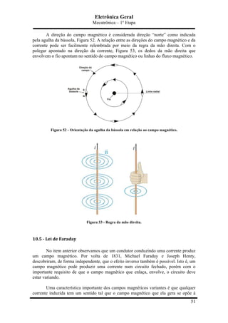 Eletrônica Geral
Mecatrônica – 1º Etapa
51
A direção do campo magnético é considerada direção “norte” como indicada
pela agulha da bússola, Figura 52. A relação entre as direções do campo magnético e da
corrente pode ser facilmente relembrada por meio da regra da mão direita. Com o
polegar apontado na direção da corrente, Figura 53, os dedos da mão direita que
envolvem o fio apontam no sentido do campo magnético ou linhas do fluxo magnético.
Figura 52 - Orientação da agulha da bússola em relação ao campo magnético.
Figura 53 - Regra da mão direita.
	
  
10.5	
  -­‐	
  Lei	
  de	
  Faraday	
  
No item anterior observamos que um condutor conduzindo uma corrente produz
um campo magnético. Por volta de 1831, Michael Faraday e Joseph Henry,
descobriram, de forma independente, que o efeito inverso também é possível. Isto é, um
campo magnético pode produzir uma corrente num circuito fechado, porém com o
importante requisito de que o campo magnético que enlaça, envolve, o circuito deve
estar variando.
Uma característica importante dos campos magnéticos variantes é que qualquer
corrente induzida tem um sentido tal que o campo magnético que ela gera se opõe à
 