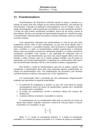 Eletrônica Geral
Mecatrônica – 1º Etapa
53
11	
  -­‐	
  Transformadores	
  
Transformadores são dispositivos utilizados quando se requer o aumento ou a
redução da tensão entre dois estágios de um sistema eletroeletrônico. Seu princípio de
funcionamento é baseado em fenômenos eletromagnéticos, leis de Faraday e Lens. O
campo eletromagnético variável gerado por uma bobina, no caso enrolamento primário,
é levado até outra bonina, enrolamento secundário, através de um núcleo comum as
duas bobinas. Devido a seu princípio de funcionamento baseado em variação do campo
o transformador é utilizado apenas em tensões e correntes alternadas, nunca em corrente
ou tensão contínua.
Uma característica importante dos transformadores é o fato de que não existe
acoplamento elétrico entre os dois enrolamentos, ou seja, não existe ligação entre o
enrolamento primário e o secundário, portanto, além de promover a alteração da tensão
entre o primário e a saída, os transformadores também proporcionam o isolamento
elétrico entre suas entradas, terminais do enrolamento primário, e as saídas, terminais do
enrolamento secundário. Uma exceção a esta capacidade de isolamento entre os
enrolamentos é o auto-transformador, que neste caso, possui ligação elétrica entre suas
entradas e saídas. Portanto, antes de se realizar qualquer trabalho, seja de projeto ou
manutenção, envolvendo transformadores é importante ter o conhecimento sobre qual o
tipo de transformador utilizado a fim de evitar acidentes ou danos a equipamentos.
Para facilitar o estudo de transformadores, para fins de análise e projeto, será
considerado o transformador ideal, onde serão assumidas algumas simplificações em
relação aos transformadores reais. Tais simplificações são necessárias, pois facilitam
consideravelmente as análises e não promovem “erros” significativos.
Um transformador ideal é constituído por dois enrolamentos magneticamente
acoplados que apresentam as seguintes propriedades:
1. O coeficiente de acoplamento é unitário, ou seja, não existe perda de energia
eletromagnética através do núcleo do transformador, quando esta é transferida
do primário para o secundário;
2. As perdas nos enrolamentos, devido à resistência elétrica dos mesmos são
desprezíveis;
3. A potência elétrica no primário e secundário é a mesma.
O comportamento de um transformador ideal pode ser descrito em termos de
apenas duas relações. Segundo a primeira, o número de volts por espira é o mesmo
no primário e no secundário, ou seja:
1 2
1 2
V V
N N
=
Onde, V1 é a tensão no enrolamento primário, V2 a tensão no enrolamento
secundário, N1 o número de espiras no primário e N2 o número de espiras no secundário.
 