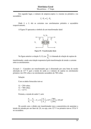 Eletrônica Geral
Mecatrônica – 1º Etapa
54
Em segundo lugar, o número de amperes-espira é o mesmo no primário e no
secundário:
1 1 2 2I N I N⋅ = ⋅
Onde I1 e I2 são as correntes nos enrolamentos primário e secundário
respectivamente.
A Figura 55 apresenta o símbolo de um transformador ideal:
Figura 55 - Transformador ideal.
Na figura anterior a relação N1:N2 (ou 1
2
N
N
) é chamada de relação de espiras do
transformador, sendo esta relação responsável pela transformação de tensão e corrente
entre os enrolamentos.
Exemplo 1 – Considere um transformador que é alimentado por uma fonte de tensão
alternada de 127 V qual a tensão de saída se o número de espiras no enrolamento
primário é de 250 voltas e no enrolamento secundário de 700 voltas.
Solução:
Com os dados fornecidos tem-se:
N1 = 250 voltas;
N2 = 700 voltas;
V1 = 127 V.
Portanto, a tensão de saída V2 será:
1 2 2
2 1
1 2 1
700
127 355,6
250
V V N
V V V
N N N
⎛ ⎞ ⎛ ⎞
= ∴ = = ⋅ =⎜ ⎟ ⎜ ⎟
⎝ ⎠⎝ ⎠
De acordo com o obtido este transformador tem a característica de aumentar a
tensão de entrada por um fator de 2,8, ou seja, com 127 V no primário tem-se 355,6 V
no secundário.
 
