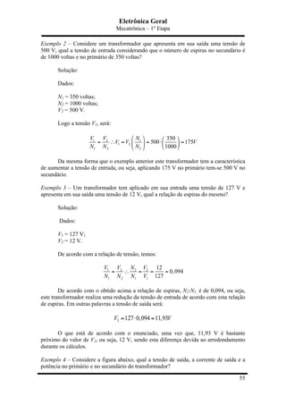 Eletrônica Geral
Mecatrônica – 1º Etapa
55
Exemplo 2 – Considere um transformador que apresenta em sua saída uma tensão de
500 V, qual a tensão de entrada considerando que o número de espiras no secundário é
de 1000 voltas e no primário de 350 voltas?
Solução:
Dados:
N1 = 350 voltas;
N2 = 1000 voltas;
V2 = 500 V.
Logo a tensão V1, será:
1 2 1
1 2
1 2 2
350
500 175
1000
V V N
V V V
N N N
⎛ ⎞ ⎛ ⎞
= ∴ = = ⋅ =⎜ ⎟ ⎜ ⎟
⎝ ⎠⎝ ⎠
Da mesma forma que o exemplo anterior este transformador tem a característica
de aumentar a tensão de entrada, ou seja, aplicando 175 V no primário tem-se 500 V no
secundário.
Exemplo 3 – Um transformador tem aplicado em sua entrada uma tensão de 127 V e
apresenta em sua saída uma tensão de 12 V, qual a relação de espiras do mesmo?
Solução:
Dados:
V1 = 127 V;
V2 = 12 V.
De acordo com a relação de tensão, temos:
1 2 2 2
1 2 1 1
12
0,094
127
V V N V
N N N V
= ∴ = = =
De acordo com o obtido acima a relação de espiras, N2:N1, é de 0,094, ou seja,
este transformador realiza uma redução da tensão de entrada de acordo com esta relação
de espiras. Em outras palavras a tensão de saída será:
2 127 0,094 11,93V V= ⋅ =
O que está de acordo com o enunciado, uma vez que, 11,93 V é bastante
próximo do valor de V2, ou seja, 12 V, sendo esta diferença devida ao arredondamento
durante os cálculos.
Exemplo 4 – Considere a figura abaixo, qual a tensão de saída, a corrente de saída e a
potência no primário e no secundário do transformador?
 