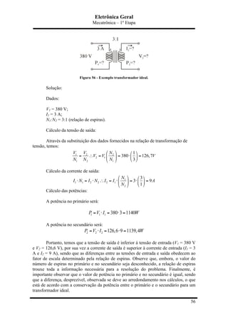 Eletrônica Geral
Mecatrônica – 1º Etapa
56
Figura 56 - Exemplo transformador ideal.
Solução:
Dados:
V1 = 380 V;
I1 = 3 A;
N1:N2 = 3:1 (relação de espiras).
Cálculo da tensão de saída:
Através da substituição dos dados fornecidos na relação de transformação de
tensão, temos:
1 2 2
2 1
1 2 1
1
380 126,7
3
V V N
V V V
N N N
⎛ ⎞ ⎛ ⎞
= ∴ = = ⋅ =⎜ ⎟ ⎜ ⎟
⎝ ⎠⎝ ⎠
Cálculo da corrente de saída:
1
1 1 2 2 2 1
2
3
3 9
1
N
I N I N I I A
N
⎛ ⎞ ⎛ ⎞
⋅ = ⋅ ∴ = ⋅ = ⋅ =⎜ ⎟ ⎜ ⎟
⎝ ⎠⎝ ⎠
Cálculo das potências:
A potência no primário será:
1 1 1 380 3 1140P V I W= ⋅ = ⋅ =
A potência no secundário será:
2 2 2 126,6 9 1139,4P V I W= ⋅ = ⋅ =
Portanto, temos que a tensão de saída é inferior á tensão de entrada (V1 = 380 V
e V2 = 126,6 V), por sua vez a corrente de saída é superior à corrente de entrada (I1 = 3
A e I2 = 9 A), sendo que as diferenças entre as tensões de entrada e saída obedecem ao
fator de escala determinado pela relação de espiras. Observe que, embora, o valor do
número de espiras no primário e no secundário seja desconhecido, a relação de espiras
trouxe toda a informação necessária para a resolução do problema. Finalmente, é
importante observar que o valor de potência no primário e no secundário é igual, sendo
que a diferença, desprezível, observada se deve ao arredondamento nos cálculos, o que
está de acordo com a conservação da potência entre o primário e o secundário para um
transformador ideal.
 