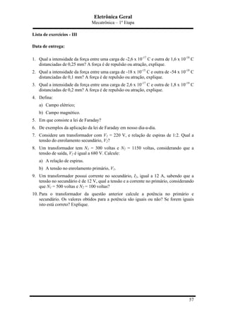 Eletrônica Geral
Mecatrônica – 1º Etapa
57
Lista de exercícios - III
Data de entrega:
1. Qual a intensidade da força entre uma carga de -2,6 x 10-17
C e outra de 1,6 x 10-18
C
distanciadas de 0,25 mm? A força é de repulsão ou atração, explique.
2. Qual a intensidade da força entre uma carga de -18 x 10-15
C e outra de -54 x 10-18
C
distanciadas de 0,1 mm? A força é de repulsão ou atração, explique.
3. Qual a intensidade da força entre uma carga de 2,6 x 10-17
C e outra de 1,8 x 10-19
C
distanciadas de 0,2 mm? A força é de repulsão ou atração, explique.
4. Defina:
a) Campo elétrico;
b) Campo magnético.
5. Em que consiste a lei de Faraday?
6. De exemplos da aplicação da lei de Faraday em nosso dia-a-dia.
7. Considere um transformador com V1 = 220 V, e relação de espiras de 1:2. Qual a
tensão do enrolamento secundário, V2?
8. Um transformador tem N1 = 300 voltas e N2 = 1150 voltas, considerando que a
tensão de saída, V2 é igual a 680 V. Calcule:
a) A relação de espiras.
b) A tensão no enrolamento primário, V1.
9. Um transformador possui corrente no secundário, I2, igual a 12 A, sabendo que a
tensão no secundário é de 12 V, qual a tensão e a corrente no primário, considerando
que N1 = 500 voltas e N2 = 100 voltas?
10. Para o transformador da questão anterior calcule a potência no primário e
secundário. Os valores obtidos para a potência são iguais ou não? Se forem iguais
isto está correto? Explique.
 
