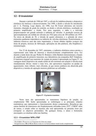 Eletrônica Geral
Mecatrônica – 1º Etapa
58
12	
  -­‐	
  O	
  transistor	
  
Durante o período de 1904 até 1947, a válvula foi indubitavelmente o dispositivo
eletrônico de interesse e desenvolvimento. Em 1904, o diodo a válvula foi introduzido
por J. A. Fleming. Logo depois, em 1906, Lee De Forest adicionou um terceiro
elemento, chamado de grade de controle, ao diodo a válvula eletrônica, resultando no
primeiro amplificador, o triodo. Nos anos seguintes, o rádio e a televisão
proporcionaram um grande estímulo à indústria de válvulas. A produção cresceu de
aproximadamente um milhão de válvulas em 1922 para cerca de 100 milhões em 1937.
No início da década de 30, o tétrodo de quatro elementos e o pêntodo de cinco
elementos ganharam importância na indústria de válvulas eletrônicas. Posteriormente, a
indústria tornou-se uma das mais importantes, e foram obtidos rápidos avanços nas
áreas de projeto, técnicas de fabricação, aplicações de alta potência, alta freqüência e
miniaturização.
Em 23 de dezembro de 1947, entretanto, a indústria eletrônica estava prestes a
experimentar uma linha de interesse e desenvolvimento completamente nova. Foi
durante a tarde deste dia que Walter H. Brattain e John Bardeen demonstraram a função
de amplificação do primeiro transistor, nos laboratórios da companhia Bell Telephone.
O transistor original (um transistor de contato de ponta) é apresentado na Figura 57. As
vantagens deste dispositivo de estado sólido de três terminais em relação à válvula eram
imediatamente óbvias: menor e mais leve, não apresentava requisitos ou perdas de
aquecimento; mais robusto; mais eficiente, já que menos potência era absorvida pelo
dispositivo; e tensões de operação menores poderiam ser utilizadas.
Figura 57 - O primeiro transistor.
Neste item são apresentados os transistores bipolares de junção, ou
simplesmente TBJ. Serão apresentadas as simbologias e as principais relações
matemáticas que representam o funcionamento destes componentes. Ressalta-se que
outras famílias de transistores são freqüentemente utilizadas como, FET1
, CMOS2
além
de outras, o estudo sobre as mesmas não será apresentado no presente texto por
extrapolar os objetivos pretendidos. De qualquer forma, o aluno é fortemente
encorajado a se atualizar sobre tais famílias.
12.1	
  –	
  O	
  transistor	
  NPN	
  e	
  PNP	
  
1
Field-Effect Transistor ou Transistor de efeito de campo
2
Complementary Metal-Oxide-Semiconductor ou Semicondutor metal-óxido complementar
 