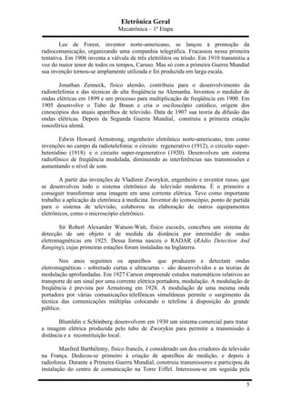 Eletrônica Geral
Mecatrônica – 1º Etapa
5
Lee de Forest, inventor norte-americano, se lançou à promoção da
radiocomunicação, organizando uma companhia telegráfica. Fracassou nessa primeira
tentativa. Em 1906 inventa a válvula de três eletrólitos ou tríodo. Em 1910 transmitiu a
voz do maior tenor de todos os tempos, Caruso. Mas só com a primeira Guerra Mundial
sua invenção tornou-se amplamente utilizada e foi produzida em larga escala.
Jonathan Zenneck, físico alemão, contribuiu para o desenvolvimento da
radiotelefonia e das técnicas de alta freqüência na Alemanha. Inventou o medidor de
ondas elétricas em 1899 e um processo para multiplicação de freqüência em 1900. Em
1905 desenvolve o Tubo de Braun e cria o osciloscópio catódico, origem dos
cinescópios dos atuais aparelhos de televisão. Data de 1907 sua teoria da difusão das
ondas elétricas. Depois da Segunda Guerra Mundial, construiu a primeira estação
ionosférica alemã.
Edwin Howard Armstrong, engenheiro eletrônico norte-americano, tem como
invenções no campo da radiotelefonia: o circuito regenerativo (1912), o circuito super-
heteródino (1918) e o circuito super-regenerativo (1920). Desenvolveu um sistema
radiofônico de freqüência modulada, diminuindo as interferências nas transmissões e
aumentando o nível de som.
A partir das invenções de Vladimir Zworykin, engenheiro e inventor russo, que
se desenvolveu todo o sistema eletrônico da televisão moderna. É o primeiro a
conseguir transformar uma imagem em uma corrente elétrica. Teve como importante
trabalho a aplicação da eletrônica à medicina. Inventor do iconoscópio, ponto de partida
para o sistema de televisão, colaborou na elaboração de outros equipamentos
eletrônicos, como o microscópio eletrônico.
Sir Robert Alexander Watson-Watt, físico escocês, concebeu um sistema de
detecção de um objeto e de medida da distância por intermédio de ondas
eletromagnéticas em 1925. Dessa forma nasceu o RADAR (RAdio Detection And
Ranging), cujas primeiras estações foram instaladas na Inglaterra.
Nos anos seguintes os aparelhos que produzem e detectam ondas
eletromagnéticas - sobretudo curtas e ultracurtas - são desenvolvidos e as teorias de
modulação aprofundadas. Em 1927 Carson empreende estudos matemáticos relativos ao
transporte de um sinal por uma corrente elétrica portadora, modulação. A modulação de
freqüência é prevista por Armstrong em 1928. A modulação de uma mesma onda
portadora por várias comunicações telefônicas simultâneas permite o surgimento da
técnica das comunicações múltiplas colocando o telefone à disposição do grande
público.
Blumldin e Schönberg desenvolvem em 1930 um sistema comercial para tratar
a imagem elétrica produzida pelo tubo de Zworykin para permitir a transmissão à
distância e a reconstituição local.
Manfred Barthélemy, físico francês, é considerado um dos criadores da televisão
na França. Dedicou-se primeiro à criação de aparelhos de medição, e depois à
radiofonia. Durante a Primeira Guerra Mundial, construiu transmissores e participou da
instalação do centro de comunicação na Torre Eiffel. Interessou-se em seguida pela
 