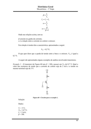 Eletrônica Geral
Mecatrônica – 1º Etapa
60
1
c
b
e c b
c
e
I
I
I I I
I
I
β
α
β
α
β
=
= +
=
=
+
Onde nas relações acima, tem-se:
β consiste no ganho de corrente;
α é a relação entre a corrente no coletor e emissor.
Em relação à tensão têm a característica, apresentadas a seguir:
Vbe = 0,7 V;
O que quer dizer que a queda de tensão entre a base e o emissor, Vbe, é igual a
0,7 V.
A seguir são apresentados alguns exemplos de análise envolvendo transistores.
Exemplo 1 – O transistor da Figura 60 tem β = 100 e possui um Vbe de 0,7 V. Qual o
valor dos resistores de modo que a corrente de coletor seja de 2 mA e a tensão no
mesmo terminal seja de 5 V.
Figura 60 - Circuito para o exemplo 1.
Solução:
Dados:
Vc = 5 V;
Vbe = 0,7 V;
Ic = 2 mA;
β = 100.
 