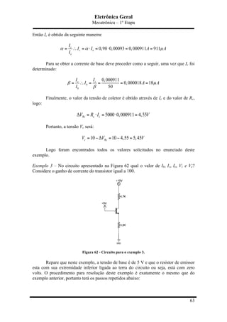 Eletrônica Geral
Mecatrônica – 1º Etapa
63
Então Ic é obtido da seguinte maneira:
0,98 0,00093 0,000911 911c
c e
e
I
I I A A
I
α α µ= ∴ = ⋅ = ⋅ = =
Para se obter a corrente de base deve proceder como a seguir, uma vez que Ic foi
determinado:
0,000911
0,000018 18
50
c c
b
b
I I
I A A
I
β µ
β
= ∴ = = = =
Finalmente, o valor da tensão de coletor é obtido através de Ic e do valor de Rc,
logo:
5000 0,000911 4,55Rc c cV R I VΔ = ⋅ = ⋅ =
Portanto, a tensão Vc será:
10 10 4,55 5,45c RcV V V= −Δ = − =
Logo foram encontrados todos os valores solicitados no enunciado deste
exemplo.
Exemplo 3 – No circuito apresentado na Figura 62 qual o valor de Ib, Ic, Ie, Vc e Ve?
Considere o ganho de corrente do transistor igual a 100.
Figura 62 - Circuito para o exemplo 3.
Repare que neste exemplo, a tensão de base é de 5 V e que o resistor de emissor
esta com sua extremidade inferior ligada ao terra do circuito ou seja, está com zero
volts. O procedimento para resolução deste exemplo é exatamente o mesmo que do
exemplo anterior, portanto terá os passos repetidos abaixo:
 